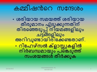 കമ്മീഷൻറെ സന്ദേശം
• ശരിയായ സമയത്ത് ശരിയായ
തീരുമാനം എടുക്കുന്നതിന്
തിരഞ്ഞെടുപ്പ് നിയമങ്ങളിലും
ചട്ടങ്ങളിലും
അറിവുണ്ടായിരിക്കക്കണ്ടതാണ്.
• റിക്കേഴ്സൽ ക്ളാസ്സുകളിൽ
നിർബന്ധമായും പഞ്ഞെടുത്ത്
സംശയങ്ങൾ തീർക്കുക
10/18/2015 2
RADHAKRISHNAN PG
9447897281
 