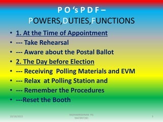 P O ‘s P D F –
POWERS,DUTIES,FUNCTIONS
• 1. At the Time of Appointment
• --- Take Rehearsal
• --- Aware about the Postal Ballot
• 2. The Day before Election
• --- Receiving Polling Materials and EVM
• --- Relax at Polling Station and
• --- Remember the Procedures
• ---Reset the Booth
10/18/2015 3
RADHAKRISHNAN PG
9447897281
 