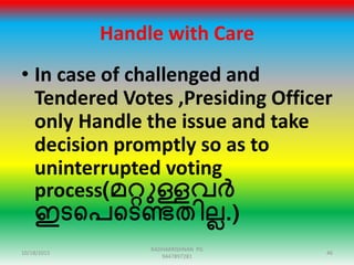 Handle with Care
• In case of challenged and
Tendered Votes ,Presiding Officer
only Handle the issue and take
decision promptly so as to
uninterrupted voting
process(മറ്റുള്ളവർ
ഇടഞ്ഞപഞ്ഞടണ്ടതിലല.)
10/18/2015 46
RADHAKRISHNAN PG
9447897281
 