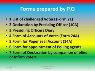 Forms prepared by P.O
• 1.List of challenged Voters (Form 21)
• 2.Declaration by Presiding Officer (10A)
• 3.Presidiing Officers Diary
• 4.Form of Accounts of Votes (Form 24A)
• 5.Form for Paper seal Account (14A)
• 6.Form for appointment of Polling agents
• 7.Form of Declaration by companion of blind
or Infirm voters
10/18/2015 49
RADHAKRISHNAN PG
9447897281
 