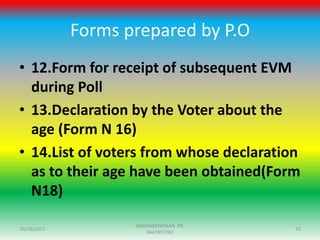 Forms prepared by P.O
• 12.Form for receipt of subsequent EVM
during Poll
• 13.Declaration by the Voter about the
age (Form N 16)
• 14.List of voters from whose declaration
as to their age have been obtained(Form
N18)
10/18/2015 51
RADHAKRISHNAN PG
9447897281
 