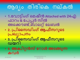 ആരയം തിേിറക നല്കൽ
• 1.ക്കവാട്ടിംഗ് ഞ്ഞമഷീൻ Attached with 24എ
ഫാറം & ക്കപപ്പർ സീൽ
അഞ്ഞക്കൌണ്ട്,ബാലറ്റ് ക്കലബൽ
• 2. പ്പിസസഡിംഗ് ആഫീസറുഞ്ഞട
പ്പഖയാപനം
• 3. പ്പിസസഡിംഗ് ആഫീസറുഞ്ഞട
ഡയറി
• 4. അകവിറ്റൻസ് ക്കറാൾ അടങ്ങുന്ന
കവർ
10/18/2015 53
RADHAKRISHNAN PG
9447897281
 