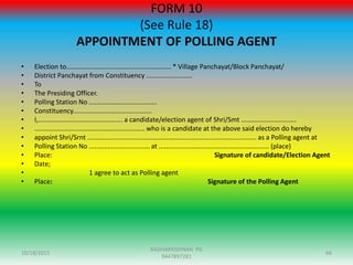 FORM 10
(See Rule 18)
APPOINTMENT OF POLLING AGENT
• Election to......................................................... * Village Panchayat/Block Panchayat/
• District Panchayat from Constituency .........................
• To
• The Presiding Officer.
• Polling Station No .....................................
• Constituency...........................................
• I,.............................................. a candidate/election agent of Shri/Smt ..............................
• ............................................................ who is a candidate at the above said election do hereby
• appoint Shri/Srnt ............................................................................................ as a Polling agent at
• Polling Station No ................................. at ............................................................ (place)
• Place: Signature of candidate/Election Agent
• Date;
• 1 agree to act as Polling agent
• Place: Signature of the Polling Agent
10/18/2015 66
RADHAKRISHNAN PG
9447897281
 