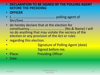 • DECLARATION TO BE SIGNED BY THE POLLING AGENT
BEFORE THE PRESIDING
• OFFICER
• I, ............................................. polling agent of
Shri/Smt..................................................
• do hereby declare that at the election for
constituency..................................... (No.& Name) I will
no do anything that may violate the secrecy of the
election or any provision of the Act or rules
• regarding this election.
• Signature of Polling Agent (date)
• Signed before me.
• Place: Presiding Officer
• Dale:
10/18/2015 67
RADHAKRISHNAN PG
9447897281
 