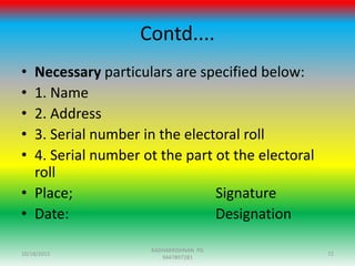 Contd....
• Necessary particulars are specified below:
• 1. Name
• 2. Address
• 3. Serial number in the electoral roll
• 4. Serial number ot the part ot the electoral
roll
• Place; Signature
• Date: Designation
10/18/2015 72
RADHAKRISHNAN PG
9447897281
 
