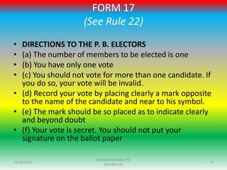 FORM 17
(See Rule 22)
• DIRECTIONS TO THE P. B. ELECTORS
• (a) The number of members to be elected is one
• (b) You have only one vote
• (c) You should not vote for more than one candidate. If
you do so, your vote will be invalid.
• (d) Record your vote by placing clearly a mark opposite
to the name of the candidate and near to his symbol.
• (e) The mark should be so placed as to indicate clearly
and beyond doubt
• (f) Your vote is secret. You should not put your
signature on the ballot paper
10/18/2015 73
RADHAKRISHNAN PG
9447897281
 