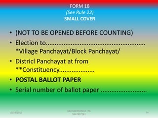 FORM 18
(See Rule 22)
SMALL COVER
• (NOT TO BE OPENED BEFORE COUNTING)
• Election to........................................................
*Village Panchayat/Block Panchayat/
• Districl Panchayat at from
**Constituency....................
• POSTAL BALLOT PAPER
• Serial number of ballot paper ..........................
10/18/2015 74
RADHAKRISHNAN PG
9447897281
 