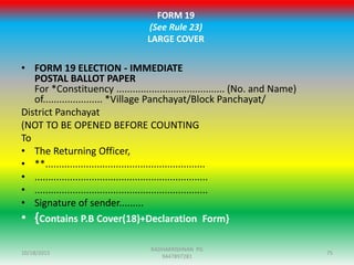 FORM 19
(See Rule 23)
LARGE COVER
• FORM 19 ELECTION - IMMEDIATE
POSTAL BALLOT PAPER
For *Constituency ........................................ (No. and Name)
of...................... *Village Panchayat/Block Panchayat/
District Panchayat
(NOT TO BE OPENED BEFORE COUNTING
To
• The Returning Officer,
• **...........................................................
• ................................................................
• ................................................................
• Signature of sender.........
• {Contains P.B Cover(18)+Declaration Form}
10/18/2015 75
RADHAKRISHNAN PG
9447897281
 