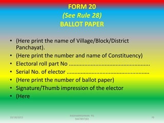 FORM 20
(See Rule 28)
BALLOT PAPER
• (Here print the name of Village/Block/District
Panchayat).
• (Here print the number and name of Constituency)
• Electoral roll part No ....................................................
• Serial No. of elector .....................................................
• (Here print the number of ballot paper)
• Signature/Thumb impression of the elector
• (Here
10/18/2015 76
RADHAKRISHNAN PG
9447897281
 