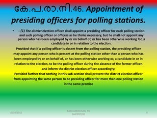 ന്ദക.പ.ോ.നി.46. Appointment of
presiding officers for polling stations.
• - (1) The district election officer shall appoint a presiding officer for each polling station
and such polling officer or officers as he thinks necessary, but he shall not appoint any
person who has been employed by or on behalf of, or has been otherwise working for, a
candidate in or in relation to the election.
Provided that if a polling officer is absent from the polling station, the presiding officer
may appoint any person who is present at the polling station other than a person who has
been employed by or on behalf of, or has been otherwise working or, a candidate in or in
relation to the election, to be the polling officer during the absence of the former officer,
and inform the district election officer accordingly:
Provided further that nothing in this sub-section shall prevent the district election officer
from appointing the same person to be presiding officer for more than one polling station
in the same premise
10/18/2015 8
RADHAKRISHNAN PG
9447897281
 