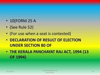 • 10[FORM 25 A
• (See Rule 52)
• (For use when a seat is contested)
• DECLARATION OF RESULT OF ELECTION
UNDER SECTION 80 OF
• THE KERALA PANCHAYAT RAJ ACT, 1994 (13
OF 1994)
10/18/2015 81
RADHAKRISHNAN PG
9447897281
 