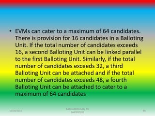 • EVMs can cater to a maximum of 64 candidates.
There is provision for 16 candidates in a Balloting
Unit. If the total number of candidates exceeds
16, a second Balloting Unit can be linked parallel
to the first Balloting Unit. Similarly, if the total
number of candidates exceeds 32, a third
Balloting Unit can be attached and if the total
number of candidates exceeds 48, a fourth
Balloting Unit can be attached to cater to a
maximum of 64 candidates
10/18/2015 86
RADHAKRISHNAN PG
9447897281
 
