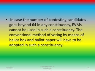 • In case the number of contesting candidates
goes beyond 64 in any constituency, EVMs
cannot be used in such a constituency. The
conventional method of voting by means of
ballot box and ballot paper will have to be
adopted in such a constituency.
10/18/2015 87
RADHAKRISHNAN PG
9447897281
 