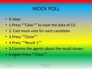 MOCK POLL
10/18/2015 88
RADHAKRISHNAN PG
9447897281
• 6 steps
• 1.Press “”Clear”” to clear the data of CU
• 2. Cast mock vote for each candidate
• 3.Press “”Close””
• 4.Press “”Result 1””
• 5.Convine the agents about the result shown
• 6.Again Press “”Clear””
 