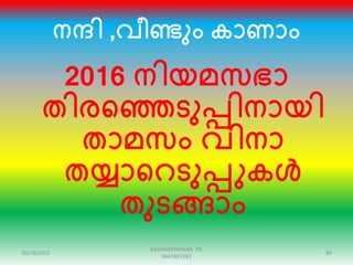 നന്ദി ,വീണ്ടും കാണാം
2016 നിയമസഭാ
തിരഞ്ഞെടുപ്പിനായി
താമസം വിനാ
തയ്യാഞ്ഞറടുപ്പുകൾ
തുടങ്ങാം
10/18/2015 89
RADHAKRISHNAN PG
9447897281
 