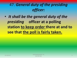 47. General duty of the presiding
officer:
• It shall be the general duty of the
presiding officer at a polling
station to keep order there at and to
see that the poll is fairly taken.
10/18/2015 9
RADHAKRISHNAN PG
9447897281
 