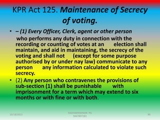 KPR Act 125. Maintenance of Secrecy
of voting.
• – (1) Every Officer, Clerk, agent or other person
who performs any duty in connection with the
recording or counting of votes at an election shall
maintain, and aid in maintaining, the secrecy of the
voting and shall not (except for some purpose
authorised by or under nay law) communicate to any
person any information calculated to violate such
secrecy.
• (2) Any person who contravenes the provisions of
sub-section (1) shall be punishable with
imprisonment for a term which may extend to six
months or with fine or with both.
10/18/2015 90
RADHAKRISHNAN PG
9447897281
 