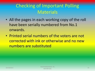 Checking of Important Polling
Materials
• All the pages in each working copy of the roll
have been serially numbered from No.1
onwards.
• Printed serial numbers of the voters are not
corrected with ink or otherwise and no new
numbers are substituted
10/18/2015 91
RADHAKRISHNAN PG
9447897281
 