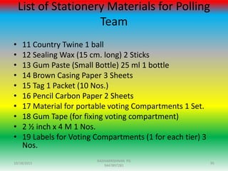 List of Stationery Materials for Polling
Team
• 11 Country Twine 1 ball
• 12 Sealing Wax (15 cm. long) 2 Sticks
• 13 Gum Paste (Small Bottle) 25 ml 1 bottle
• 14 Brown Casing Paper 3 Sheets
• 15 Tag 1 Packet (10 Nos.)
• 16 Pencil Carbon Paper 2 Sheets
• 17 Material for portable voting Compartments 1 Set.
• 18 Gum Tape (for fixing voting compartment)
• 2 ½ inch x 4 M 1 Nos.
• 19 Labels for Voting Compartments (1 for each tier) 3
Nos.
10/18/2015 95
RADHAKRISHNAN PG
9447897281
 