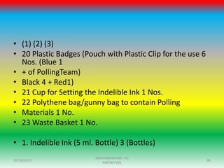 • (1) (2) (3)
• 20 Plastic Badges (Pouch with Plastic Clip for the use 6
Nos. (Blue 1
• + of PollingTeam)
• Black 4 + Red1)
• 21 Cup for Setting the Indelible Ink 1 Nos.
• 22 Polythene bag/gunny bag to contain Polling
• Materials 1 No.
• 23 Waste Basket 1 No.
• 1. Indelible Ink (5 ml. Bottle) 3 (Bottles)
10/18/2015 96
RADHAKRISHNAN PG
9447897281
 