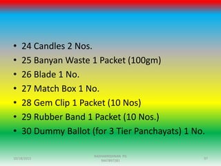 • 24 Candles 2 Nos.
• 25 Banyan Waste 1 Packet (100gm)
• 26 Blade 1 No.
• 27 Match Box 1 No.
• 28 Gem Clip 1 Packet (10 Nos)
• 29 Rubber Band 1 Packet (10 Nos.)
• 30 Dummy Ballot (for 3 Tier Panchayats) 1 No.
10/18/2015 97
RADHAKRISHNAN PG
9447897281
 