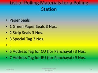 List of Polling Materials for a Polling
Station
• Paper Seals
• 1 Green Paper Seals 3 Nos.
• 2 Strip Seals 3 Nos.
• 3 Special Tag 3 Nos.
• .
• 5 Address Tag for CU (for Panchayat) 3 Nos.
• 7 Address Tag for BU (for Panchayat) 9 Nos.
10/18/2015 98
RADHAKRISHNAN PG
9447897281
 