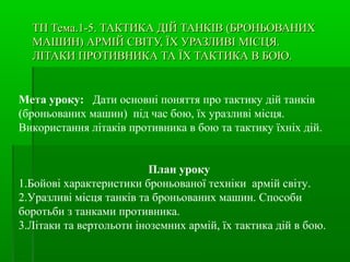 ТП Тема.1-5.ТП Тема.1-5. ТАКТИКА ДІЙ ТАНКІВ (БРОНЬОВАНИХТАКТИКА ДІЙ ТАНКІВ (БРОНЬОВАНИХ
МАШИН) АРМІЙ СВІТУ, ЇХ УРАЗЛИВІ МІСЦЯ.МАШИН) АРМІЙ СВІТУ, ЇХ УРАЗЛИВІ МІСЦЯ.
ЛІТАКИ ПРОТИВНИКА ТА ЇХ ТАКТИКА В БОЮ.ЛІТАКИ ПРОТИВНИКА ТА ЇХ ТАКТИКА В БОЮ.
Мета уроку: Дати основні поняття про тактику дій танків
(броньованих машин) під час бою, їх уразливі місця.
Використання літаків противника в бою та тактику їхніх дій.
План уроку
1.Бойові характеристики броньованої техніки армій світу.
2.Уразливі місця танків та броньованих машин. Способи
боротьби з танками противника.
3.Літаки та вертольоти іноземних армій, їх тактика дій в бою.
 