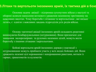 Основна задача авіації – підтримка сухопутних військ у наступі та
обороні шляхом нанесення вогневого ураження наземному противнику на
невеликих висотах. Тому боротьба з літаками та вертольотами , які низько
летять, є однією з важливих завдань підрозділів усіх родів військ.
Основу тактичної авіації іноземних армій складають реактивні
винищувачи-бомбардувальники (штурмовики). Вони призначені для
знищення малорозмірних та рухомих наземних цілей, можуть вести
боротьбу з іншими літаками і вертольотами.
Бойові вертольоти армій іноземних держав у взаємодії з
штурмовиками можуть приймати участь у всіх видах бойових дій. Вони
уражають наземні цілі керованими і некерованими ракетами, вогнем із
гармат, гранатометів та кулеметів.
3.Літаки та вертольоти іноземних армій, їх тактика дій в бою
 