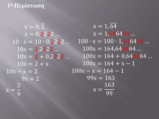 x = 0, 2
x = 0,2222 …
10 ∙ x = 10 ∙ 0,2222 …
10x = 2,2222 …
10x = 2 + 0,2222 …
10x = 2 + x
10x − x = 2
9x = 2
x =
2
9
1η Περίπτωση
x = 1, 64
x = 1,646464 …
100 ∙ x = 100 ∙ 1,646464 …
100x = 164,646464 …
100x = 164 + 0,646464 …
100x = 164 + x − 1
100x − x = 164 − 1
99x = 163
x =
163
99
 