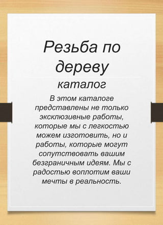 Резьба по
дереву
каталог
В этом каталоге
представлены не только
эксклюзивные работы,
которые мы с легкостью
можем изготовить, но и
работы, которые могут
сопутствовать вашим
безграничным идеям. Мы с
радостью воплотим ваши
мечты в реальность.
 