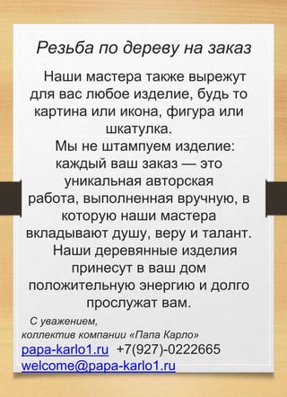 Резьба по дереву на заказ
Наши мастера также вырежут
для вас любое изделие, будь то
картина или икона, фигура или
шкатулка.
Мы не штампуем изделие:
каждый ваш заказ — это
уникальная авторская
работа, выполненная вручную, в
которую наши мастера
вкладывают душу, веру и талант.
Наши деревянные изделия
принесут в ваш дом
положительную энергию и долго
прослужат вам.
С уважением,
коллектив компании «Папа Карло»
papa-karlo1.ru +7(927)-0222665
welcome@papa-karlo1.ru
 