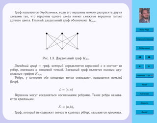 Home Page
Титульная страница
Содержание
Страница 11 из 74
Назад
Full Screen
Закрыть
Выход
Граф называется двудольным, если его вершины можно раскрасить двумя
цветами так, что вершины одного цвета имеют смежные вершины только
другого цвета. Полный двудольный граф обозначают Kn,m.
e e e
u u u
 
 
 
 
 
 
¨¨
¨¨¨
¨¨¨
¨¨¨¨
d
d
d
d
d
d
 
 
 
 
 
 
d
d
d
d
d
d
rr
rrr
rrr
rrrr
Рис. 1.3. Двудольный граф K3,3.
Звездный граф — граф, который определяется вершиной a и состоит из
ребер, имеющих a концевой точкой. Звездный граф является полным дву-
дольным графом K1,n.
Ребро, у которого обе концевые точки совпадают, называется петлей
(loop).
L = (a, a)
Вершины могут соединяться несколькими ребрами. Такие ребра называ-
ются кратными.
Ei = (a, b)i
Граф, который не содержит петель и кратных рёбер, называется простым.
 