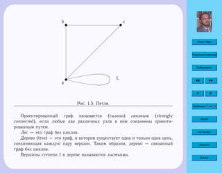 Home Page
Титульная страница
Содержание
Страница 13 из 74
Назад
Full Screen
Закрыть
Выход
u
a
 
 
 
 
 
 
 
 
 
 
 
 
 
  
u
b
L
u
c
Рис. 1.5. Петля.
Ориентированный граф называется (сильно) связным (strongly
connected), если любые два различных узла в нем соединены ориенти-
рованным путем.
Лес — это граф без циклов.
Дерево (tree) — это граф, в котором существует одна и только одна цепь,
соединяющая каждую пару вершин. Таким образом, дерево — связанный
граф без циклов.
Вершины степени 1 в дереве называются листьями.
 