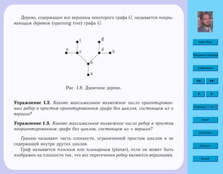 Home Page
Титульная страница
Содержание
Страница 15 из 74
Назад
Full Screen
Закрыть
Выход
Дерево, содержащее все вершины некоторого графа G, называется покры-
вающим деревом (spanning tree) графа G.
ua
ubd
d
d
uc
 
 
 
u
du
e
uf u
g
uh
Рис. 1.8. Двоичное дерево.
Упражнение 1.2. Каково максимальное возможное число ориентирован-
ных ребер в простом ориентированном графе без циклов, состоящем из n
вершин?
Упражнение 1.3. Каково максимальное возможное число ребер в простом
неориентированном графе без циклов, состоящем из n вершин?
Гранью называют часть плоскости, ограниченной простым циклом и не
содержащей внутри других циклов.
Граф называется плоским или планарным (planar), если он может быть
изображен на плоскости так, что все пересечения ребер являются вершинами.
 