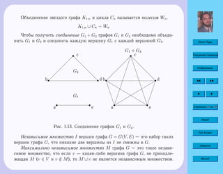 Home Page
Титульная страница
Содержание
Страница 21 из 74
Назад
Full Screen
Закрыть
Выход
Объединение звездого графа K1,n и цикла Cn называется колесом Wn.
K1,n ∪ Cn = Wn
Чтобы получить соединение G1 + G2 графов G1 и G2 необходимо объеди-
нить G1 и G2 и соединить каждую вершину G1 с каждой вершиной G2.
s
a
s
b  
 
 
 
 
  
s c
d
d
d
d
d
ddsd
s
e
G1
G2
s
a
f
f
f
f
f
ff
s
b  
 
 
 
 
  
s c
d
d
d
d
d
dd
¢
¢
¢
¢
¢
¢
¢
¢
¢
¢
¢
¢
¢
sd
¢
¢
¢
¢
¢
¢¢
4
4
4
4
4
4
4
4
4
44 s
e
f
f
f
f
f
f
f
f
f
f
f
f
f
˜
˜
˜
˜
˜
˜
˜
˜
˜
˜˜
G1 + G2
Рис. 1.13. Соединение графов G1 и G2.
Независимое множество I вершин графа G = G(V, E) — это набор таких
вершин графа G, что никакие две вершины из I не смежны в G.
Максимально независимое множество M графа G — это токое незави-
симое множество, что если v — какая-либо вершина графа G, не принадле-
жащая M (v ∈ V и v /∈ M), то M ∪ v не является независимым множеством.
 