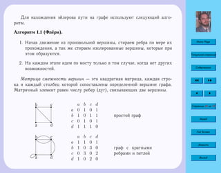 Home Page
Титульная страница
Содержание
Страница 26 из 74
Назад
Full Screen
Закрыть
Выход
Для нахождения эйлерова пути на графе используют следующий алго-
ритм.
Алгоритм 1.1 (Флёри).
1. Начав движение из произвольной вершины, стираем ребра по мере их
прохождения, а так же стираем изолированные вершины, которые при
этом образуются.
2. На каждом этапе идем по мосту только в том случае, когда нет других
возможностей.
Матрица смежности вершин — это квадратная матрица, каждая стро-
ка и каждый столбец которой сопоставлены определенной вершине графа.
Матричный элемент равен числу ребер (дуг), связывающих две вершины.
a
r
d
rd
d
d
d
br cr a b c d
a 0 1 0 1
b 1 0 1 1
c 0 1 0 1
d 1 1 1 0
простой граф
a
r
d
r
br cr a b c d
a 1 1 0 1
b 1 0 3 0
c 0 3 0 2
d 1 0 2 0
граф с кратными
ребрами и петлей
 