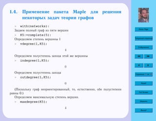 Home Page
Титульная страница
Содержание
Страница 31 из 74
Назад
Full Screen
Закрыть
Выход
1.4. Применение пакета Maple для решения
некоторых задач теории графов
 with(networks):
Задаем полный граф из пяти вершин
 K5:=complete(5):
Определяем степень вершины 1
 vdegree(1,K5);
4
Определяем полустепень захода этой же вершины
 indegree(1,K5);
0
Определяем полустепень захода
 outdegree(1,K5);
0
(Поскольку граф неориентированный, то, естественно, обе полустепени
равны 0.)
Определяем максимальную степень вершин.
 maxdegree(K5);
4
 