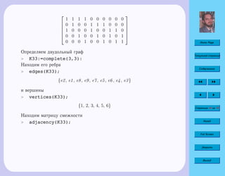 Home Page
Титульная страница
Содержание
Страница 34 из 74
Назад
Full Screen
Закрыть
Выход






1 1 1 1 0 0 0 0 0 0
0 1 0 0 1 1 1 0 0 0
1 0 0 0 1 0 0 1 1 0
0 0 1 0 0 1 0 1 0 1
0 0 0 1 0 0 1 0 1 1






Определяем двудольный граф
 K33:=complete(3,3):
Находим его ребра
 edges(K33);
{e2, e1, e8, e9, e7, e5, e6, e4, e3}
и вершины
 vertices(K33);
{1, 2, 3, 4, 5, 6}
Находим матрицу смежности
 adjacency(K33);
 