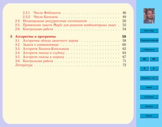 Home Page
Титульная страница
Содержание
Страница 4 из 74
Назад
Full Screen
Закрыть
Выход
2.3.1 Числа Фибоначчи . . . . . . . . . . . . . . . . . . . . . . 46
2.3.2 Числа Каталана . . . . . . . . . . . . . . . . . . . . . . . 49
2.4 Неоднородные рекуррентные соотношения . . . . . . . . . . . . 50
2.5 Применение пакета Maple для решения комбинаторных задач . 52
2.6 Контрольная работа . . . . . . . . . . . . . . . . . . . . . . . . . 54
3 Алгоритмы и программы 58
3.1 Алгоритмы обхода двоичного дерева . . . . . . . . . . . . . . . 58
3.2 Задача о коммивояжере . . . . . . . . . . . . . . . . . . . . . . . 60
3.3 Алгоритм Хошена-Копельмана . . . . . . . . . . . . . . . . . . . 62
3.4 Алгоритм поиска в глубину . . . . . . . . . . . . . . . . . . . . . 64
3.5 Алгоритм поиска в ширину . . . . . . . . . . . . . . . . . . . . . 67
3.6 Контрольная работа . . . . . . . . . . . . . . . . . . . . . . . . . 71
Литература . . . . . . . . . . . . . . . . . . . . . . . . . . . . . . . . . 72
 