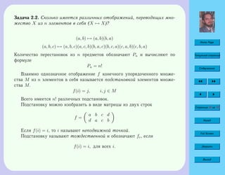 Home Page
Титульная страница
Содержание
Страница 40 из 74
Назад
Full Screen
Закрыть
Выход
Задача 2.2. Сколько имеется различных отображений, переводящих мно-
жество X из n элементов в себя (X → X)?
(a, b) → (a, b)(b, a)
(a, b, c) → (a, b, c)(a, c, b)(b, a, c)(b, c, a)(c, a, b)(c, b, a)
Количество перестановок из n предметов обозначают Pn и вычисляют по
формуле
Pn = n!
Взаимно однозначное отображение f конечного упорядоченного множе-
ства M из n элементов в себя называется подстановкой элементов множе-
ства M.
f(i) = j, i, j ∈ M
Всего имеется n! различных подстановок.
Подстановку можно изобразить в виде матрицы из двух строк
f =
a b c d
d a c b
Если f(i) = i, то i называют неподвижной точкой.
Подстановку называют тождественной и обозначают fe, если
f(i) = i, для всех i.
 