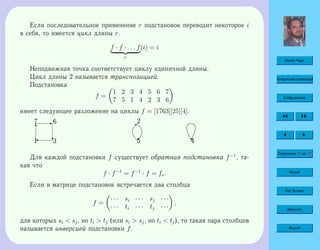Home Page
Титульная страница
Содержание
Страница 41 из 74
Назад
Full Screen
Закрыть
Выход
Если последовательное применение r подстановок переводит некоторое i
в себя, то имеется цикл длины r.
f · f · . . . f
r
(i) = i
Неподвижная точка соответствует циклу единичной длины.
Цикл длины 2 называется транспозицией.
Подстановка
f =
1 2 3 4 5 6 7
7 5 1 4 2 3 6
имеет следующее разложение на циклы f = [1763][25][4].
T
E
c'1
7 6
3 5

2
© 4
Для каждой подстановки f существует обратная подстановка f−1
, та-
кая что
f · f−1
= f−1
· f = fe.
Если в матрице подстановок встречается два столбца
f =
· · · si · · · sj · · ·
· · · ti · · · tj · · ·
,
для которых si  sj, но ti  tj (или si  sj, но ti  tj), то такая пара столбцов
называется инверсией подстановки f.
 