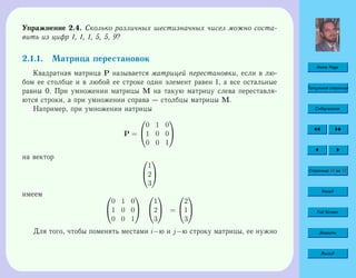 Home Page
Титульная страница
Содержание
Страница 44 из 74
Назад
Full Screen
Закрыть
Выход
Упражнение 2.4. Сколько различных шестизначных чисел можно соста-
вить из цифр 1, 1, 1, 5, 5, 9?
2.1.1. Матрица перестановок
Квадратная матрица P называется матрицей перестановки, если в лю-
бом ее столбце и в любой ее строке один элемент равен 1, а все остальные
равны 0. При умножении матрицы M на такую матрицу слева переставля-
ются строки, а при умножении справа — столбцы матрицы M.
Например, при умножении иатрицы
P =


0 1 0
1 0 0
0 0 1


на вектор 

1
2
3


имеем 

0 1 0
1 0 0
0 0 1




1
2
3

 =


2
1
3


Для того, чтобы поменять местами i−ю и j−ю строку матрицы, ее нужно
 