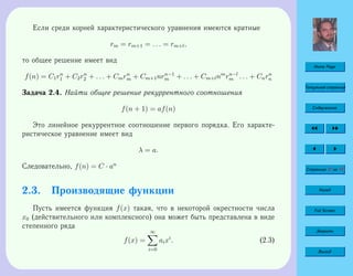 Home Page
Титульная страница
Содержание
Страница 47 из 74
Назад
Full Screen
Закрыть
Выход
Если среди корней характеристического уравнения имеются кратные
rm = rm+1 = . . . = rm+l,
то общее решение имеет вид
f(n) = C1rn
1 + C2rn
2 + . . . + Cmrn
m + Cm+1nrn−1
m + . . . + Cm+lnm
rn−l
m . . . + Cnrn
n
Задача 2.4. Найти общее решение рекуррентного соотношения
f(n + 1) = af(n)
Это линейное рекуррентное соотношение первого порядка. Его характе-
ристическое уравнение имеет вид
λ = a.
Следовательно, f(n) = C · an
2.3. Производящие функции
Пусть имеется функция f(x) такая, что в некоторой окрестности числа
x0 (действительного или комплексного) она может быть представлена в виде
степенного ряда
f(x) =
∞
i=0
aixi
. (2.3)
 