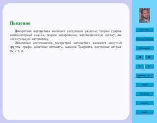 Home Page
Титульная страница
Содержание
Страница 5 из 74
Назад
Full Screen
Закрыть
Выход
Введение
Дискретная математика включает следующие разделы: теорию графов,
комбинаторный анализ, теорию кодирования, математическую логику, вы-
числительную математику.
Объектами исследования дискретной математики являются конечные
группы, графы, конечные автоматы, машина Тьюринга, клеточные автома-
ты и т. д.
 