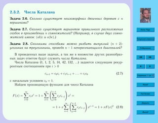 Home Page
Титульная страница
Содержание
Страница 51 из 74
Назад
Full Screen
Закрыть
Выход
2.3.2. Числа Каталана
Задача 2.6. Сколько существует неизоморфных двоичных деревьев с n
вершинами?
Задача 2.7. Сколько существует вариантов правильного расположения
скобок в произведении n сомножителей? (Например, в случае двух сомно-
жителей имеем: (ab)c и a(bc).)
Задача 2.8. Сколькими способами можно разбить выпуклый (n + 2)-
угольник на треугольники, проведя n − 1 непересекающихся диагоналей?
В приведенных выше задачах, а так же в множестве других разнообраз-
ных задач ответом будут служить числа Каталана.
Числа Каталана (1, 1, 2, 5, 14, 42, 132, ...) задаются следующим рекур-
рентным соотношением при i  0
ci+1 = c0ci + c1ci−1 + . . . + cic0 (2.7)
с начальным условием c0 = 1.
Найдем производящую функцию для чисел Каталана
F(x) =
∞
i=0
cixi
= 1 +
∞
i=1
i−1
j=0
cjci−j xi
=
= 1 + x
∞
i=1
i−1
j=0
cjci−j xi−1
= 1 + xF(x)2
(2.8)
 