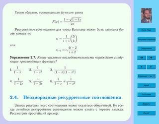 Home Page
Титульная страница
Содержание
Страница 52 из 74
Назад
Full Screen
Закрыть
Выход
Таким образом, производящая функция равна
F(x) =
1 −
√
1 − 4x
2x
Рекуррентное соотношение для чисел Каталана может быть записана бо-
лее компактно
ci =
1
i + 1
2i
k
или
ci+1 = ci
4i + 2
i + 2
.
Упражнение 2.7. Какие числовые последовательности порождают следу-
ющие производящие функции?
1.
1
1 − x
2.
1
1 − x2
3.
1
(1 − x)(1 − x2)
4.
1
1 − 2x
5.
1
1 − 3x
6.
1
1 − x
+
1
1 − x2
2.4. Неоднородные рекуррентные соотношения
Запись рекуррентного соотношения может оказаться обманчивой. Не все-
гда линейное рекуррентное соотношение можно узнать с первого взгляда.
Рассмотрим простейший пример.
 