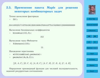 Home Page
Титульная страница
Содержание
Страница 54 из 74
Назад
Full Screen
Закрыть
Выход
2.5. Применение пакета Maple для решения
некоторых комбинаторных задач
Точное вычисление факториала
 50!;
30414093201713378043612608166064768844377641568960512000000000000
Вычисление биномиальных коэффициентов
 binomial(10,5);
252
Вычисление чисел Фибоначчи
 fibonacci(10);
55
Нахождение перестановок
 with(combinat,permute):
 permute({A,B,C});
[[B, A, C], [B, C, A], [A, B, C], [A, C, B], [C, B, A], [C, A, B]]
Определение производящей функции для числовой последовательности,
заданной рекуррентным соотношением
 