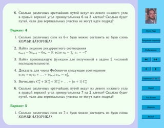Home Page
Титульная страница
Содержание
Страница 58 из 74
Назад
Full Screen
Закрыть
Выход
6. Сколько различных кратчайших путей ведут из левого нижнего угла
в правый верхний угол прямоугольника 6 на 3 клетки? Сколько будет
путей, если два вертикальных участка не могут идти подряд?
Вариант 4
1. Сколько различных слов из 6-и букв можно составить из букв слова
КОМБИНАТОРИКА?
2. Найти решение рекуррентного соотношения
an+2 − 5an+1 − 6an = 0, если a0 = 1, a1 = −7
3. Найти производящую функцию для полученной в задаче 2 числовой
последовательности.
4. Доказать для чисел Фибоначчи следующее соотношение
u1u2 + u2u3 + . . . + u2n−1u2n = u2
2n
5. Вычислить C0
n + 2C1
n + 3C2
n + . . . + (n + 1) Cn
n
6. Сколько различных кратчайших путей ведут из левого нижнего угла
в правый верхний угол прямоугольника 7 на 2 клетки? Сколько будет
путей, если два вертикальных участка не могут идти подряд?
Вариант 5
1. Сколько различных слов из 7-и букв можно составить из букв слова
КОМБИНАТОРИКА?
 