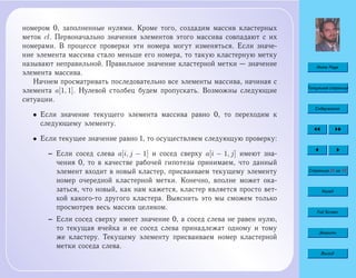 Home Page
Титульная страница
Содержание
Страница 65 из 74
Назад
Full Screen
Закрыть
Выход
номером 0, заполненные нулями. Кроме того, создадим массив кластерных
меток cl. Первоначально значения элементов этого массива совпадают с их
номерами. В процессе проверки эти номера могут изменяться. Если значе-
ние элемента массива стало меньше его номера, то такую кластерную метку
называют неправильной. Правильное значение кластерной метки — значение
элемента массива.
Начнем просматривать последовательно все элементы массива, начиная с
элемента a[1, 1]. Нулевой столбец будем пропускать. Возможны следующие
ситуации.
• Если значение текущего элемента массива равно 0, то переходим к
следующему элементу.
• Если текущее значение равно 1, то осуществляем следующую проверку:
– Если сосед слева a[i, j − 1] и сосед сверху a[i − 1, j] имеют зна-
чения 0, то в качестве рабочей гипотезы принимаем, что данный
элемент входит в новый кластер, присваиваем текущему элементу
номер очередной кластерной метки. Конечно, вполне может ока-
заться, что новый, как нам кажется, кластер является просто вет-
кой какого-то другого кластера. Выяснить это мы сможем только
просмотрев весь массив целиком.
– Если сосед сверху имеет значение 0, а сосед слева не равен нулю,
то текущая ячейка и ее сосед слева принадлежат одному и тому
же кластеру. Текущему элементу присваиваем номер кластерной
метки соседа слева.
 