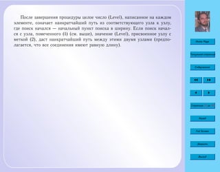 Home Page
Титульная страница
Содержание
Страница 72 из 74
Назад
Full Screen
Закрыть
Выход
После завершения процедуры целое число (Level), написанное на каждом
элементе, означает наикратчайший путь из соответствующего узла к узлу,
где поиск начался — начальный пункт поиска в ширину. Если поиск начал-
ся с узла, помеченного (1) (см. выше), значение (Level), присвоенное узлу с
меткой (2), даст наикратчайший путь между этими двумя узлами (предпо-
лагается, что все соединения имеют равную длину).
 
